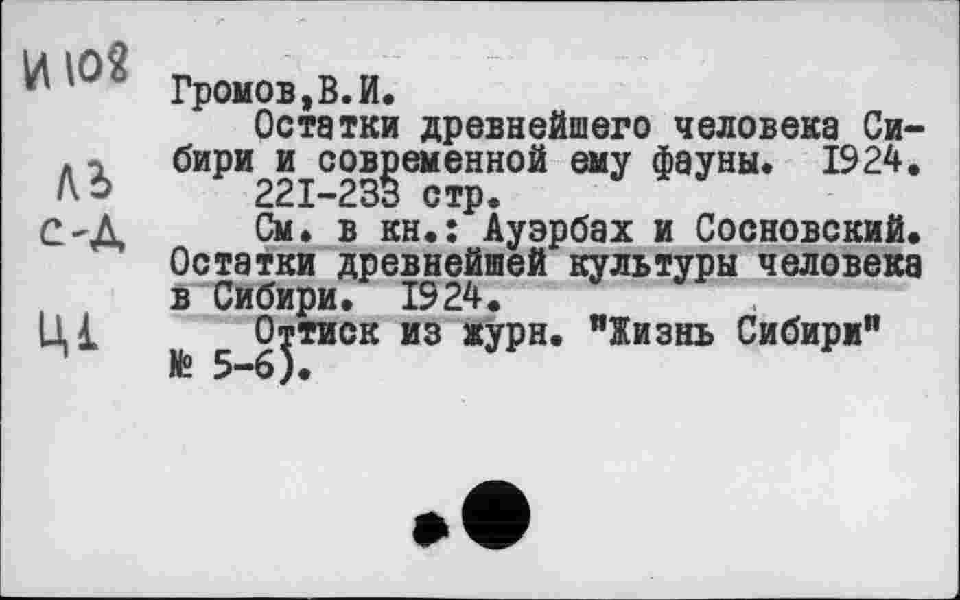 ﻿и IO«
М
C'A
Ц1
Гронов,В.И.
Остатки древнейшего человека Сибири и современной ему фауны. 1924.
221-233 стр.
См. в кн.: Ауэрбах и Сосновский. Остатки древнейшей культуры человека в Сибири. 1924.
Оттиск из журн. "Жизнь Сибири"